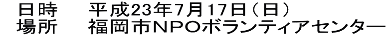 　日時　　平成23年7月17日（日） 　場所　　福岡市ＮＰＯボランティアセンター